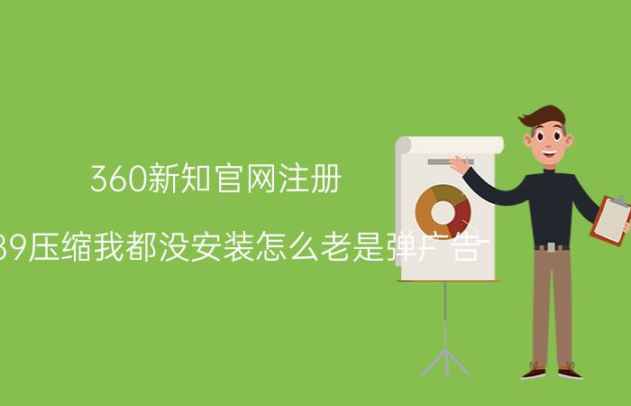 360新知官网注册 6789压缩我都没安装怎么老是弹广告？